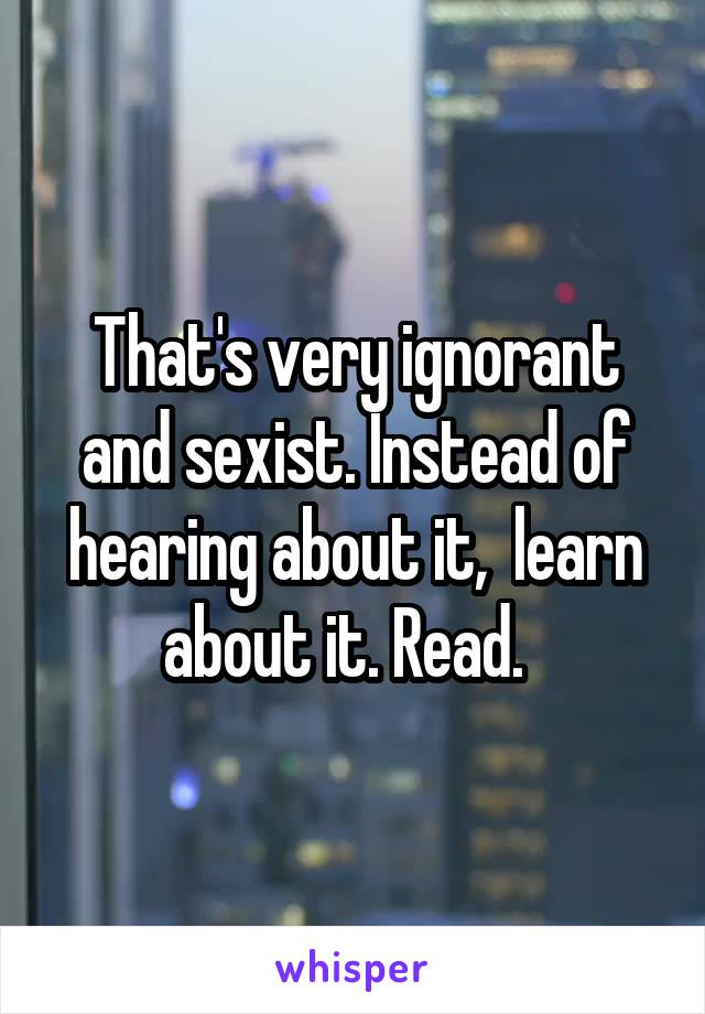 That's very ignorant and sexist. Instead of hearing about it,  learn about it. Read.  