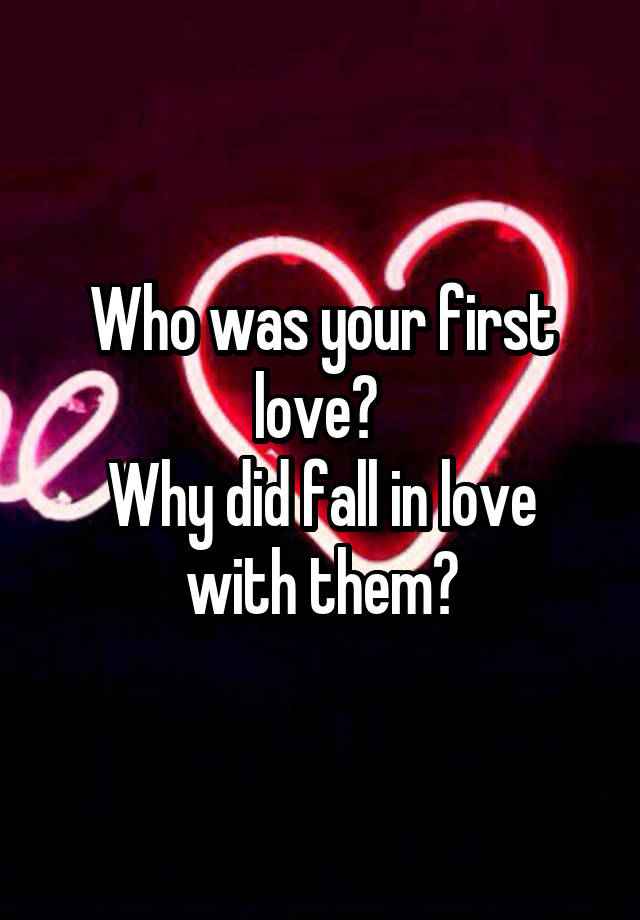 Who was your first love? 
Why did fall in love with them?