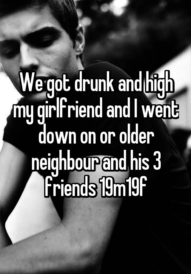 We got drunk and high my girlfriend and I went down on or older neighbour and his 3 friends 19m19f