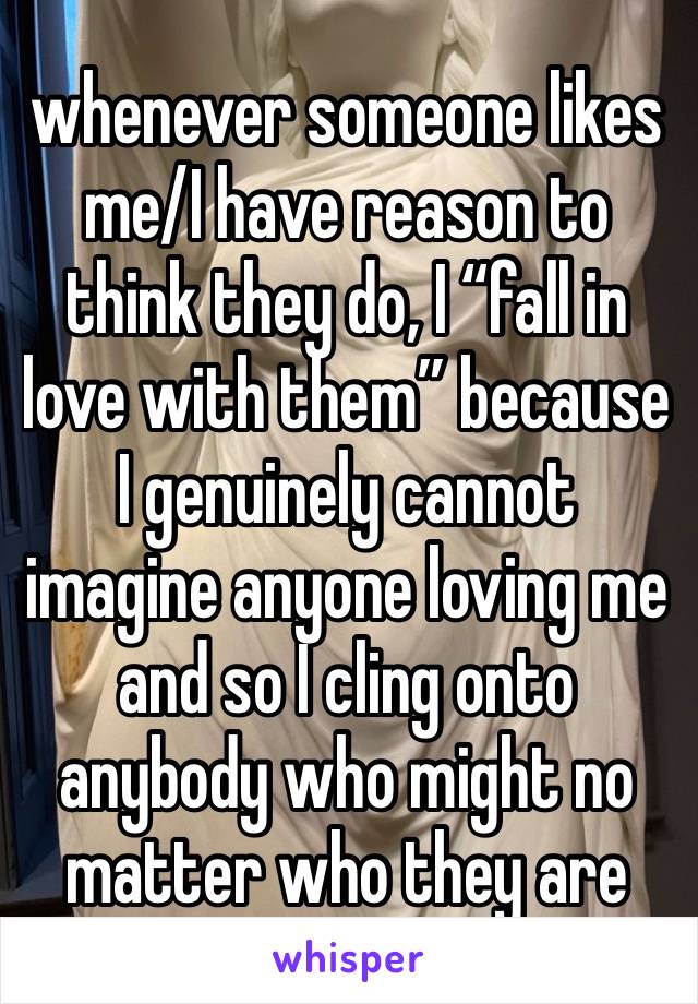 whenever someone likes me/I have reason to think they do, I “fall in love with them” because I genuinely cannot imagine anyone loving me and so I cling onto anybody who might no matter who they are