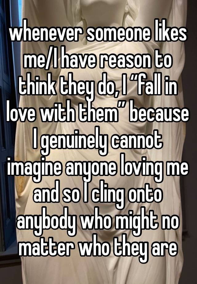 whenever someone likes me/I have reason to think they do, I “fall in love with them” because I genuinely cannot imagine anyone loving me and so I cling onto anybody who might no matter who they are