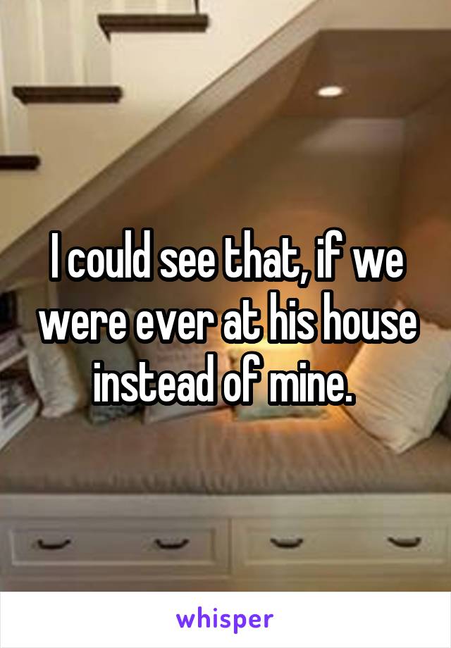 I could see that, if we were ever at his house instead of mine. 