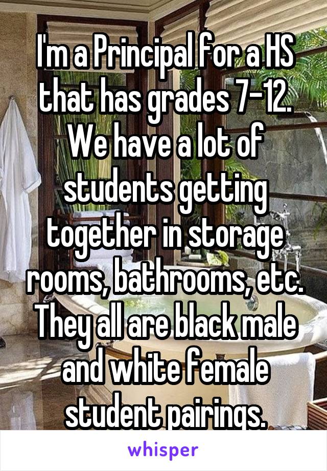 I'm a Principal for a HS that has grades 7-12. We have a lot of students getting together in storage rooms, bathrooms, etc. They all are black male and white female student pairings.