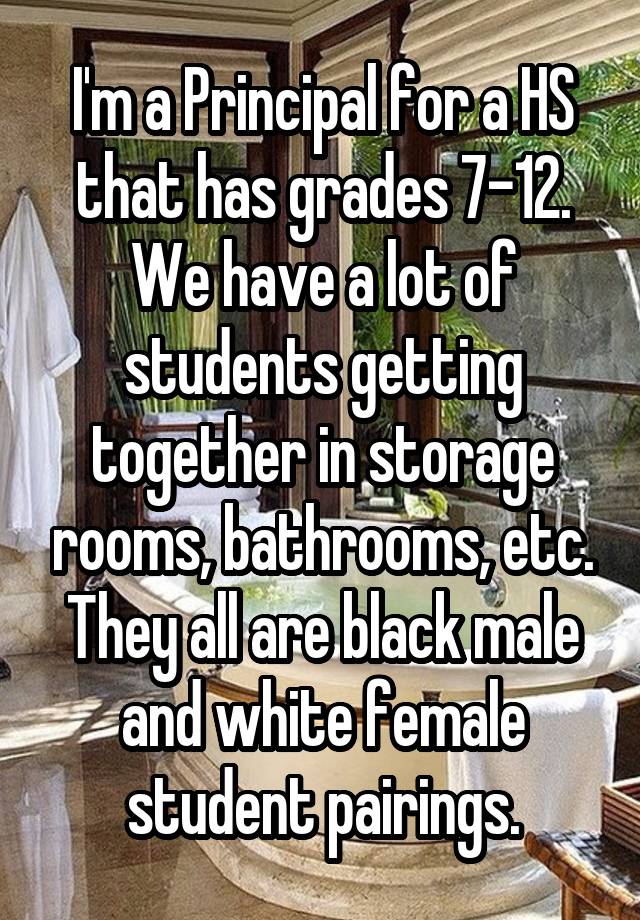 I'm a Principal for a HS that has grades 7-12. We have a lot of students getting together in storage rooms, bathrooms, etc. They all are black male and white female student pairings.