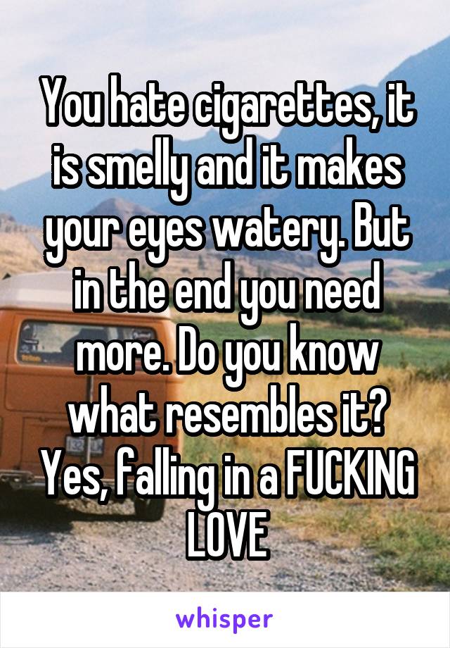 You hate cigarettes, it is smelly and it makes your eyes watery. But in the end you need more. Do you know what resembles it? Yes, falling in a FUCKING LOVE