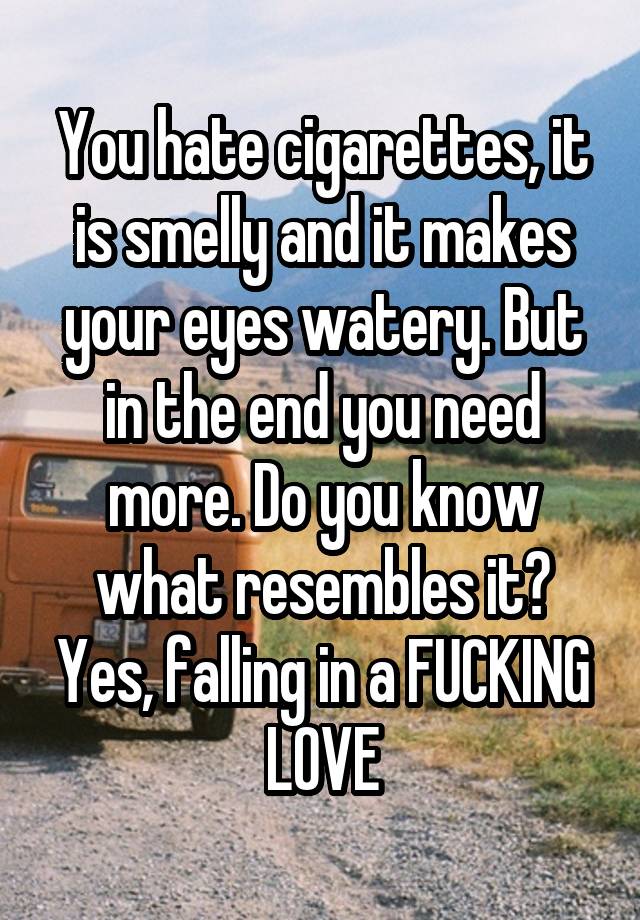 You hate cigarettes, it is smelly and it makes your eyes watery. But in the end you need more. Do you know what resembles it? Yes, falling in a FUCKING LOVE