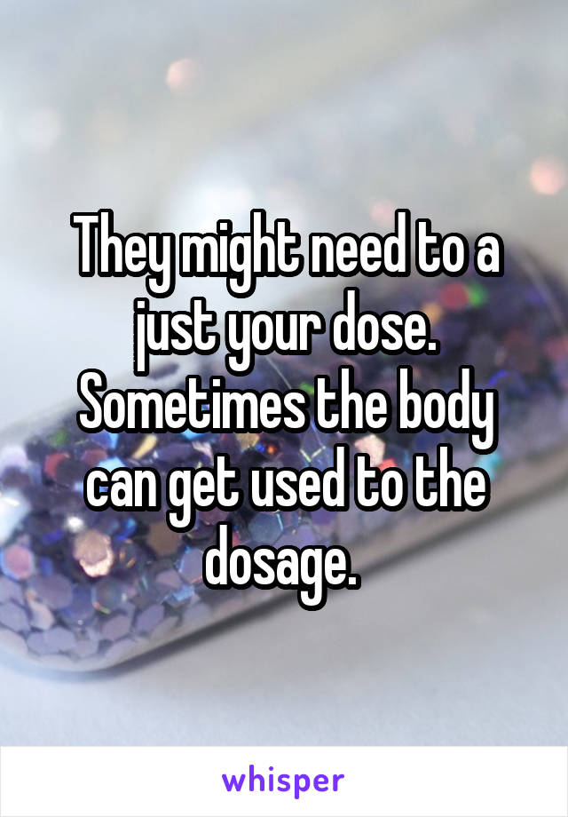 They might need to a just your dose. Sometimes the body can get used to the dosage. 