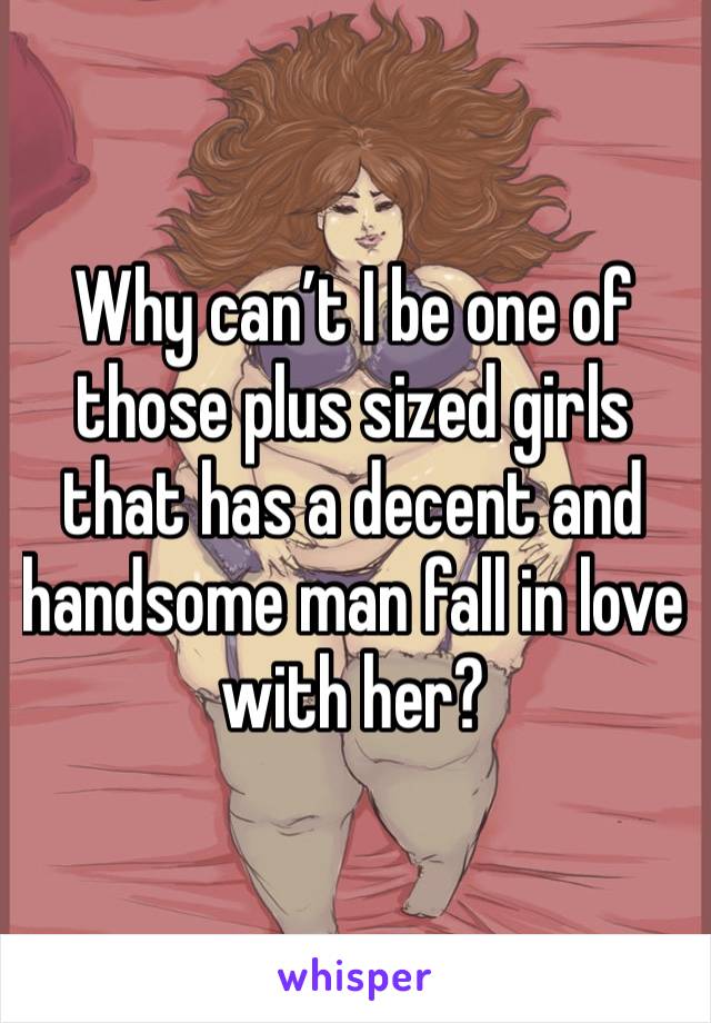 Why can’t I be one of those plus sized girls that has a decent and handsome man fall in love with her? 