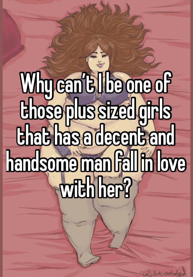 Why can’t I be one of those plus sized girls that has a decent and handsome man fall in love with her? 