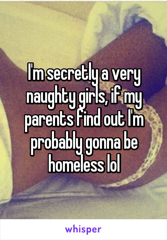 I'm secretly a very naughty girls, if my parents find out I'm probably gonna be homeless lol