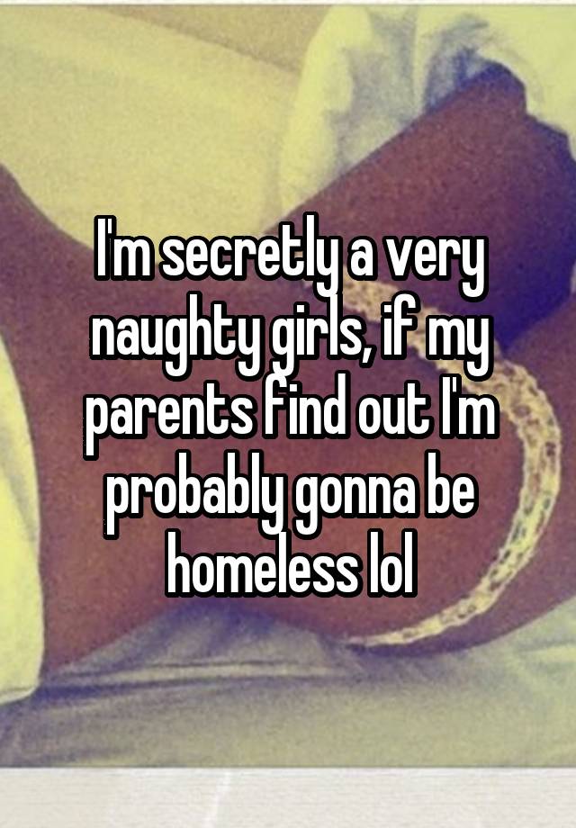 I'm secretly a very naughty girls, if my parents find out I'm probably gonna be homeless lol