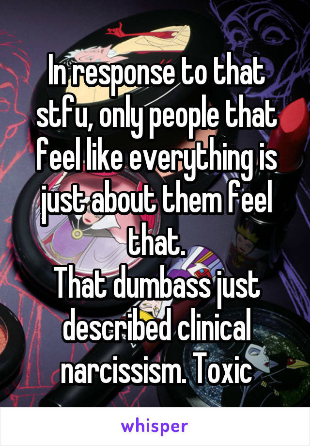 In response to that stfu, only people that feel like everything is just about them feel that.
That dumbass just described clinical narcissism. Toxic