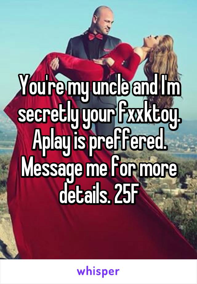 You're my uncle and I'm secretly your fxxktoy. Aplay is preffered. Message me for more details. 25F