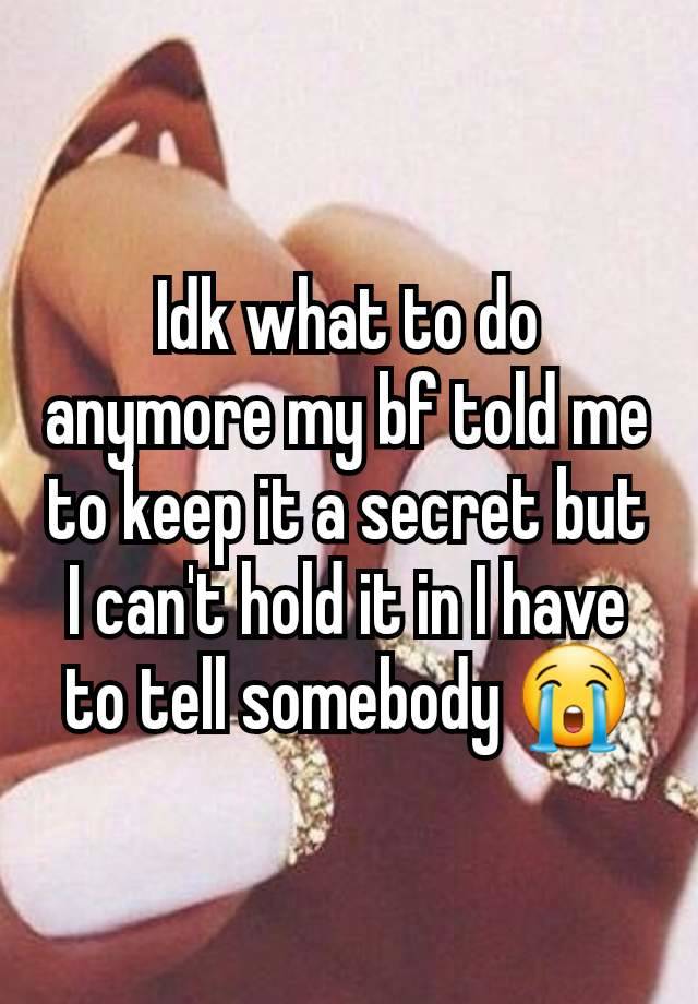 Idk what to do anymore my bf told me to keep it a secret but I can't hold it in I have to tell somebody 😭