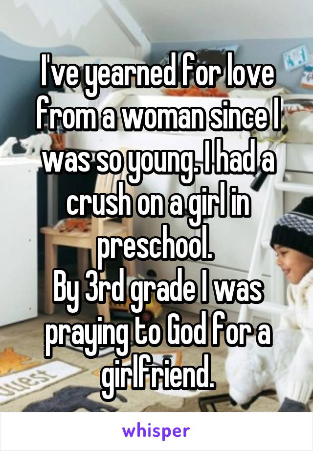 I've yearned for love from a woman since I was so young. I had a crush on a girl in preschool. 
By 3rd grade I was praying to God for a girlfriend.