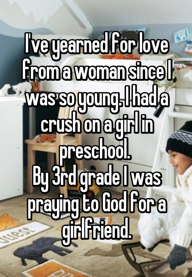 I've yearned for love from a woman since I was so young. I had a crush on a girl in preschool. 
By 3rd grade I was praying to God for a girlfriend.