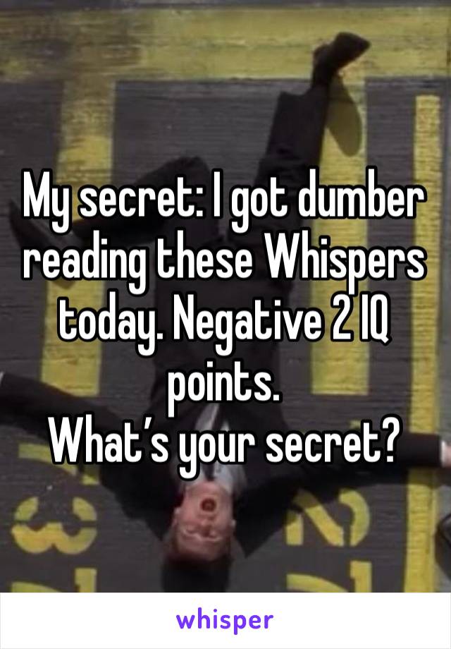 My secret: I got dumber reading these Whispers today. Negative 2 IQ points. 
What’s your secret? 