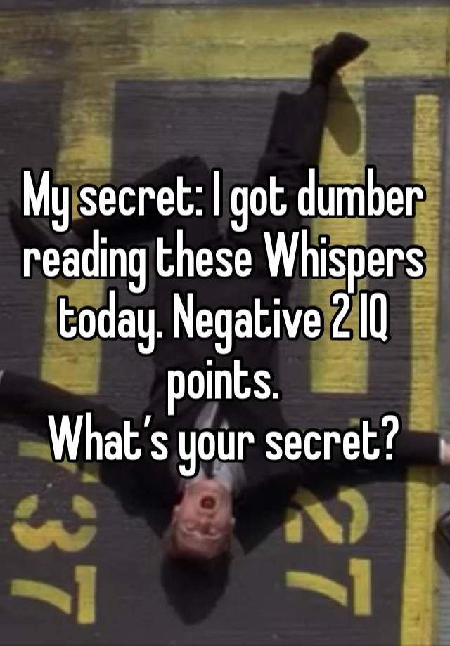 My secret: I got dumber reading these Whispers today. Negative 2 IQ points. 
What’s your secret? 