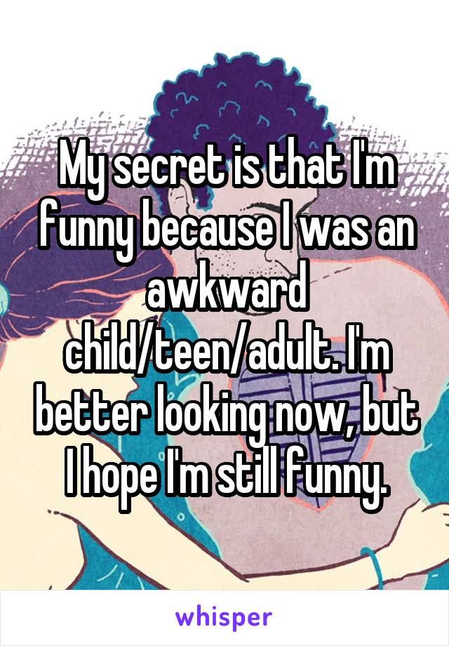 My secret is that I'm funny because I was an awkward child/teen/adult. I'm better looking now, but I hope I'm still funny.