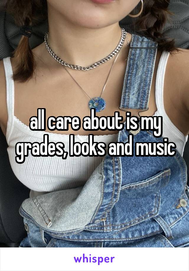 all care about is my grades, looks and music