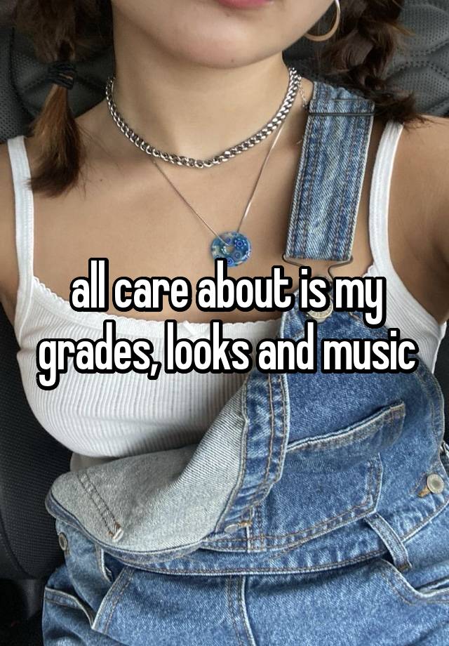 all care about is my grades, looks and music