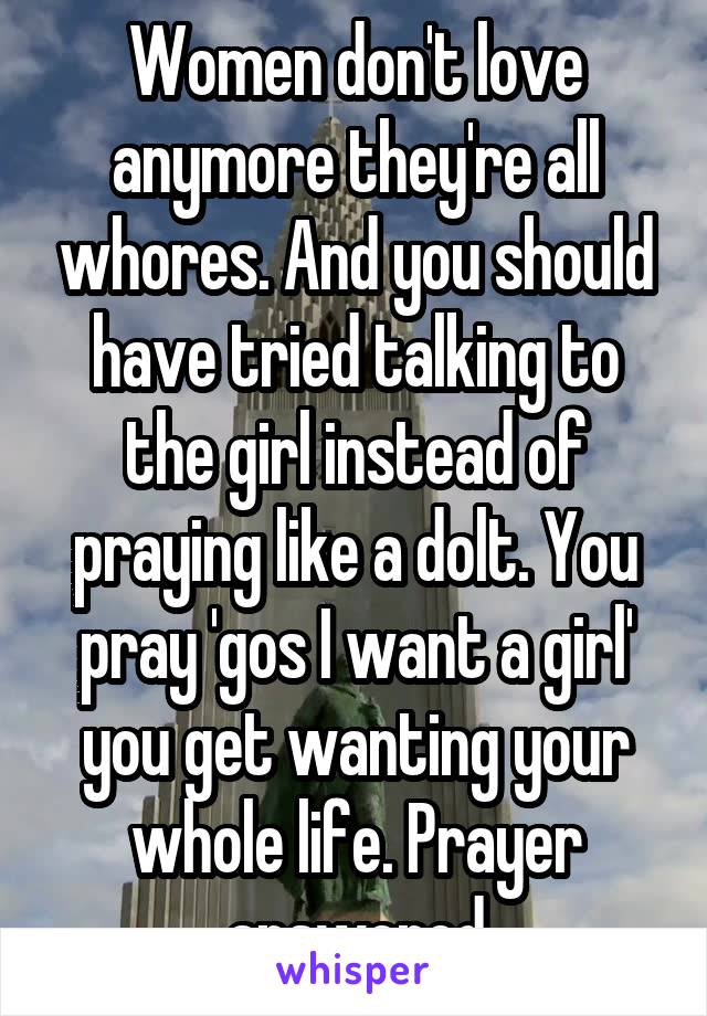 Women don't love anymore they're all whores. And you should have tried talking to the girl instead of praying like a dolt. You pray 'gos I want a girl' you get wanting your whole life. Prayer answered