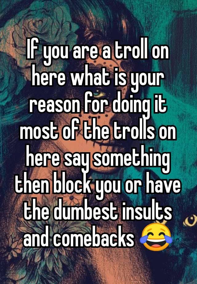 If you are a troll on here what is your  reason for doing it most of the trolls on here say something then block you or have the dumbest insults and comebacks 😂