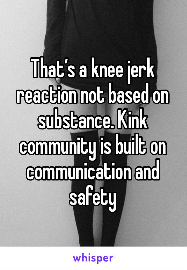 That’s a knee jerk reaction not based on substance. Kink community is built on communication and safety