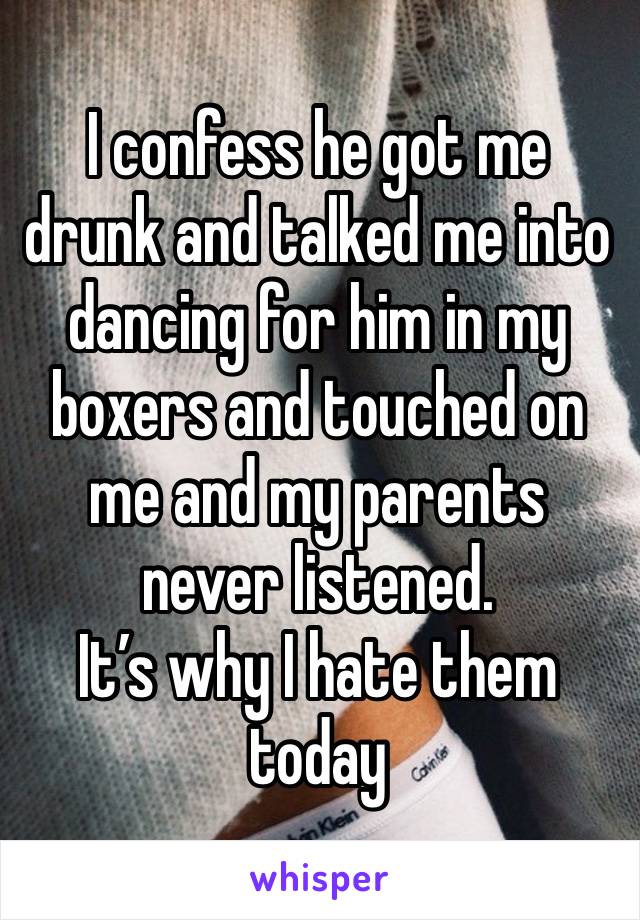 I confess he got me drunk and talked me into dancing for him in my boxers and touched on me and my parents never listened.
It’s why I hate them today 