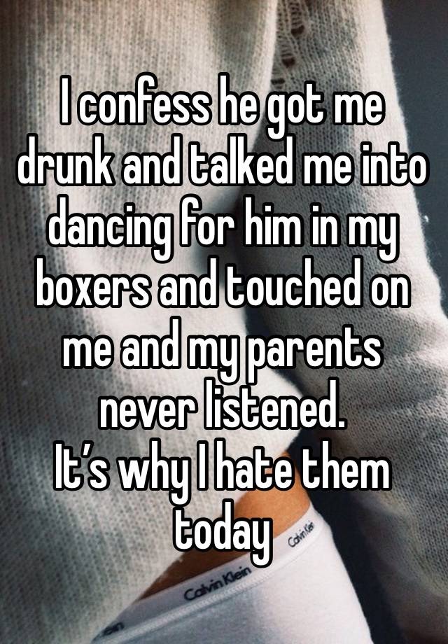 I confess he got me drunk and talked me into dancing for him in my boxers and touched on me and my parents never listened.
It’s why I hate them today 