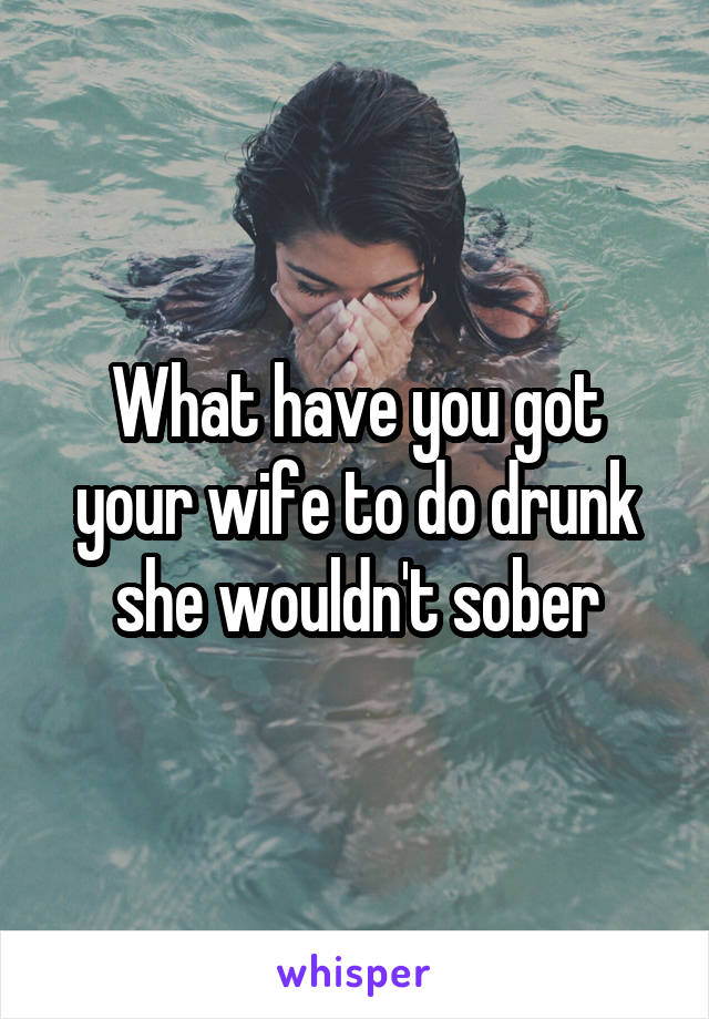 What have you got your wife to do drunk she wouldn't sober