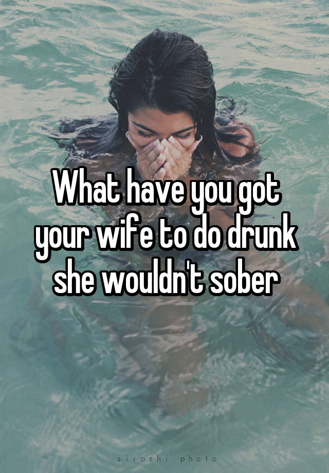 What have you got your wife to do drunk she wouldn't sober