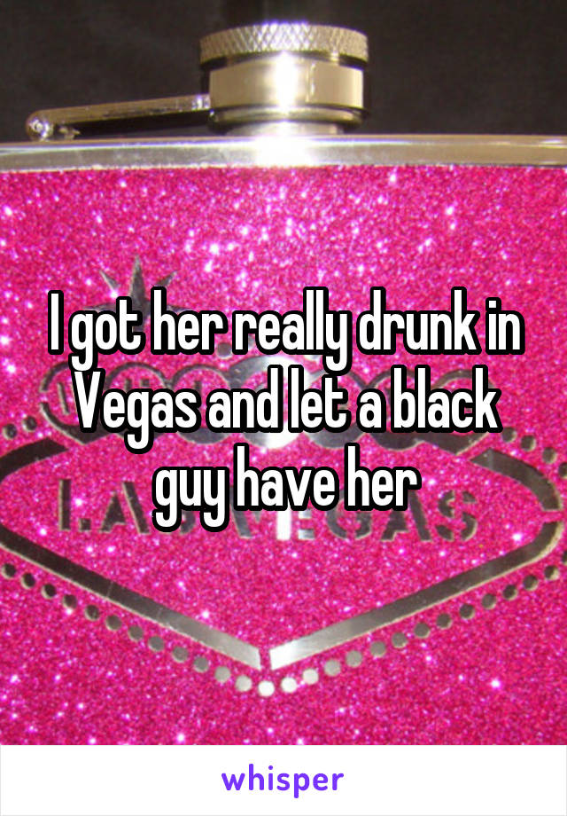 I got her really drunk in Vegas and let a black guy have her