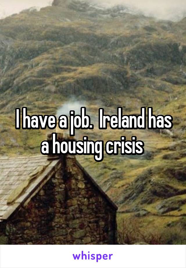 I have a job.  Ireland has a housing crisis 