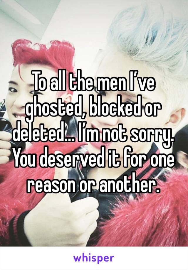 To all the men I’ve ghosted, blocked or deleted… I’m not sorry. You deserved it for one reason or another. 