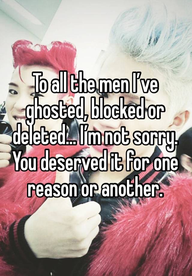 To all the men I’ve ghosted, blocked or deleted… I’m not sorry. You deserved it for one reason or another. 