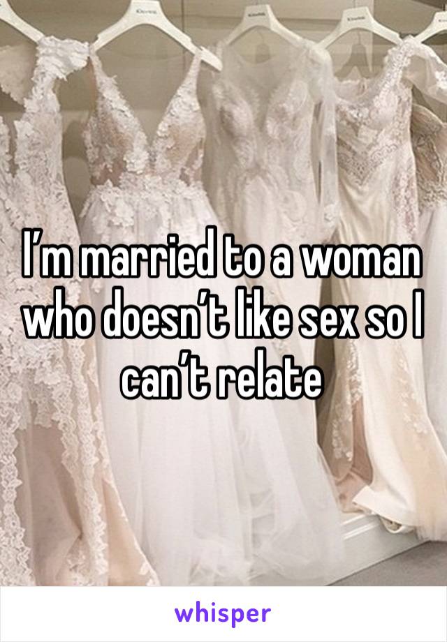 I’m married to a woman who doesn’t like sex so I can’t relate 