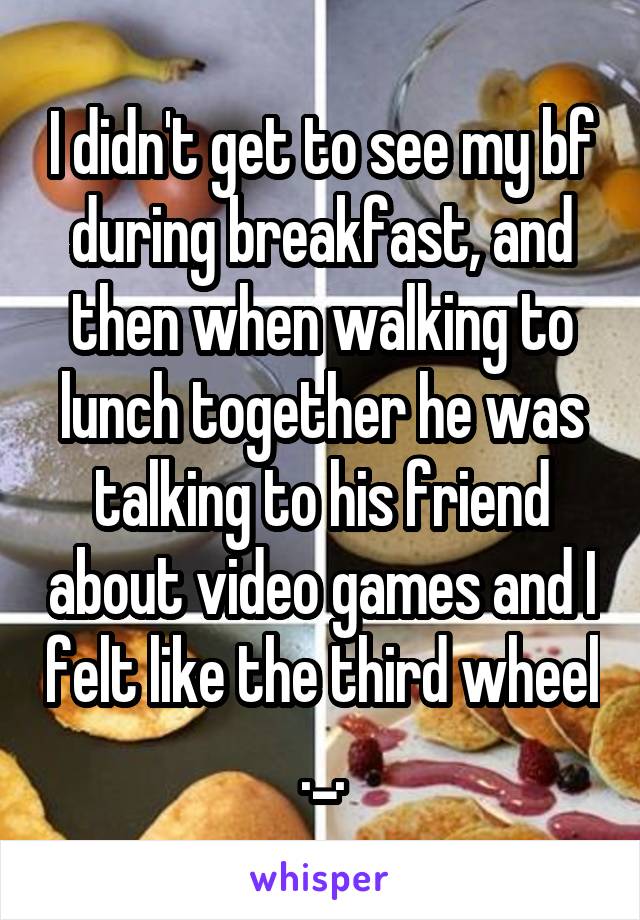 I didn't get to see my bf during breakfast, and then when walking to lunch together he was talking to his friend about video games and I felt like the third wheel ._.