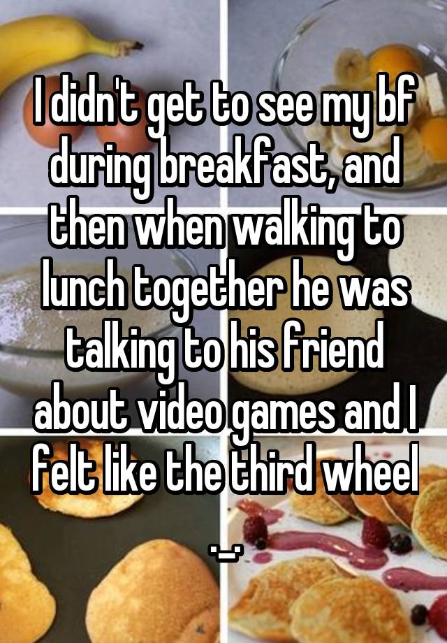 I didn't get to see my bf during breakfast, and then when walking to lunch together he was talking to his friend about video games and I felt like the third wheel ._.