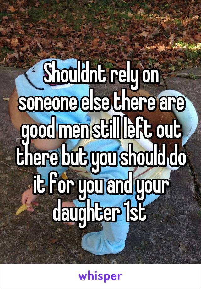 Shouldnt rely on soneone else there are good men still left out there but you should do it for you and your daughter 1st 