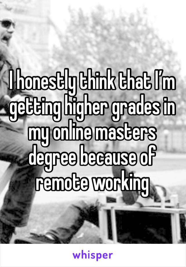 I honestly think that I’m getting higher grades in my online masters degree because of remote working 