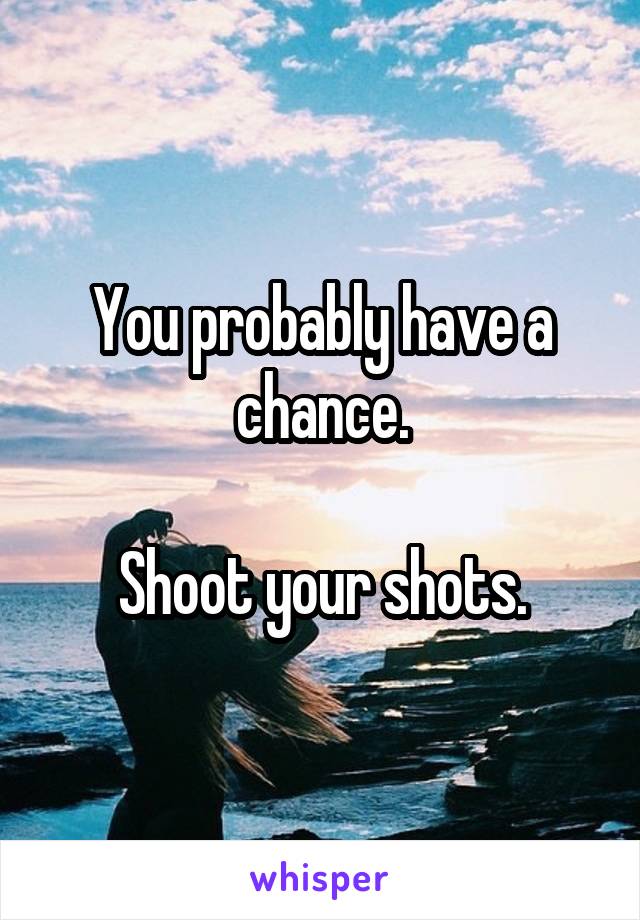 You probably have a chance.

Shoot your shots.