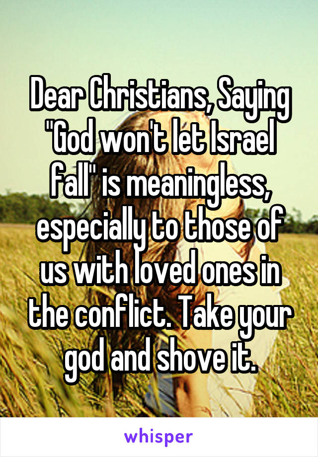 Dear Christians, Saying "God won't let Israel fall" is meaningless, especially to those of us with loved ones in the conflict. Take your god and shove it.