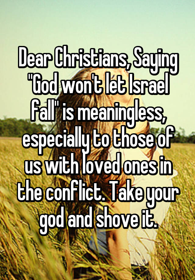 Dear Christians, Saying "God won't let Israel fall" is meaningless, especially to those of us with loved ones in the conflict. Take your god and shove it.