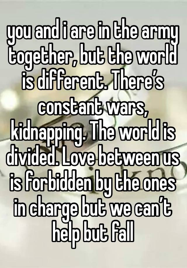 you and i are in the army together, but the world is different. There’s constant wars, kidnapping. The world is divided. Love between us is forbidden by the ones in charge but we can’t help but fall