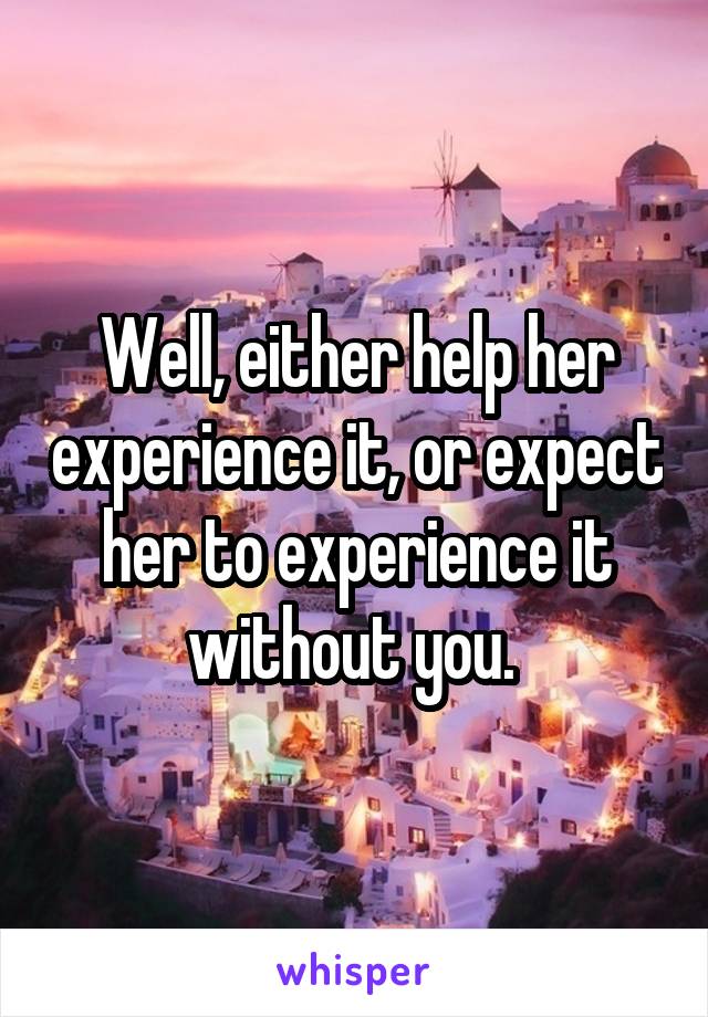 Well, either help her experience it, or expect her to experience it without you. 