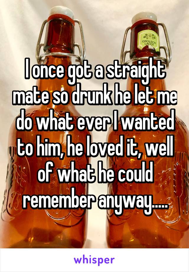 I once got a straight mate so drunk he let me do what ever I wanted to him, he loved it, well of what he could remember anyway.....