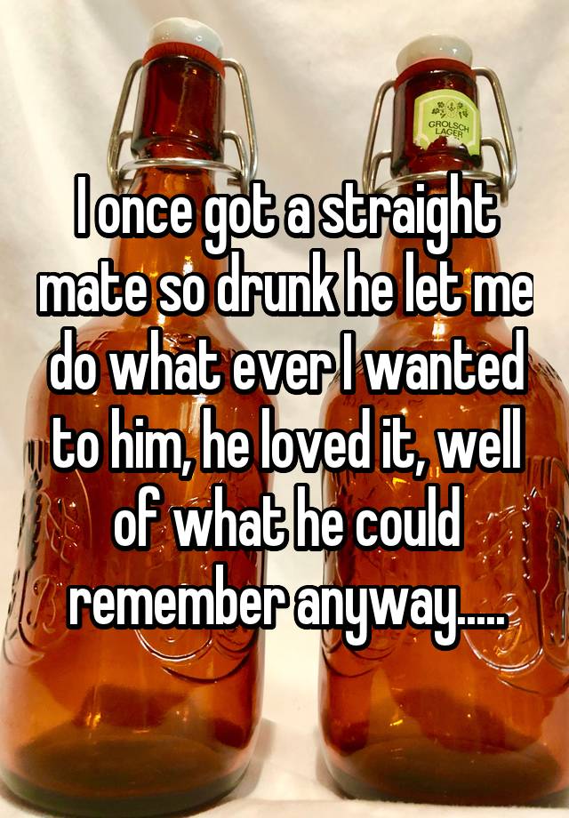 I once got a straight mate so drunk he let me do what ever I wanted to him, he loved it, well of what he could remember anyway.....