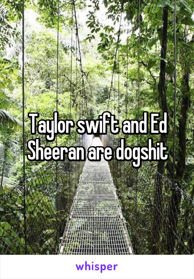 Taylor swift and Ed Sheeran are dogshit