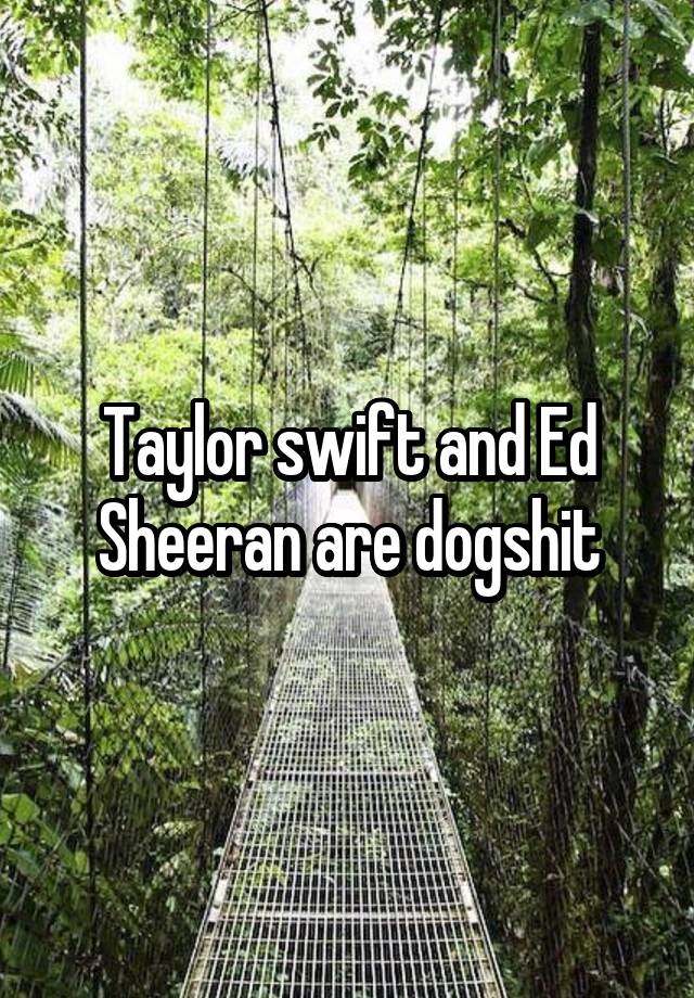 Taylor swift and Ed Sheeran are dogshit